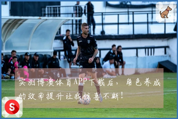 实测博澳体育APP下载后，角色养成的效率提升让我惊喜不断！