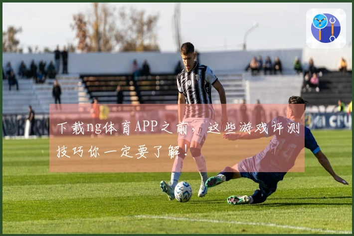 下载ng体育APP之前，这些游戏评测技巧你一定要了解！