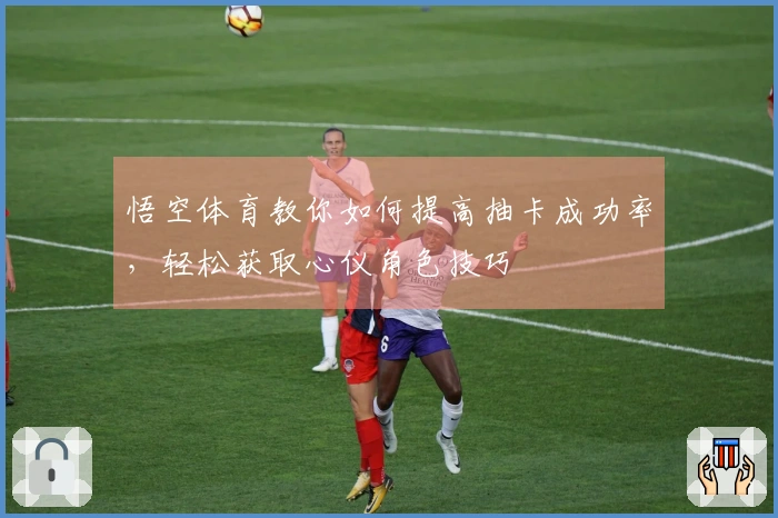 悟空体育教你如何提高抽卡成功率，轻松获取心仪角色技巧