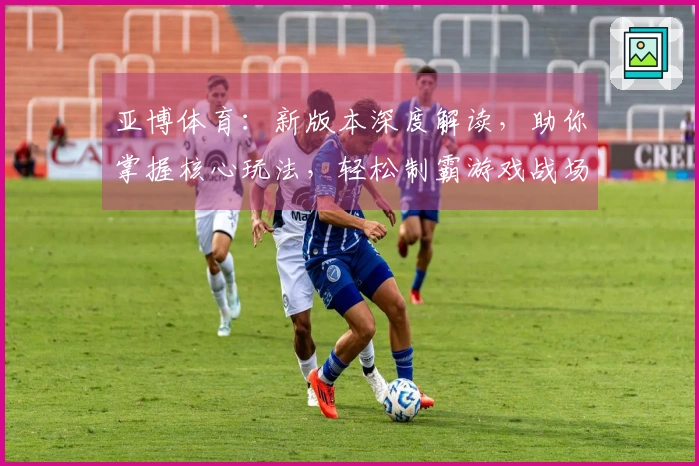 亚博体育：新版本深度解读，助你掌握核心玩法，轻松制霸游戏战场