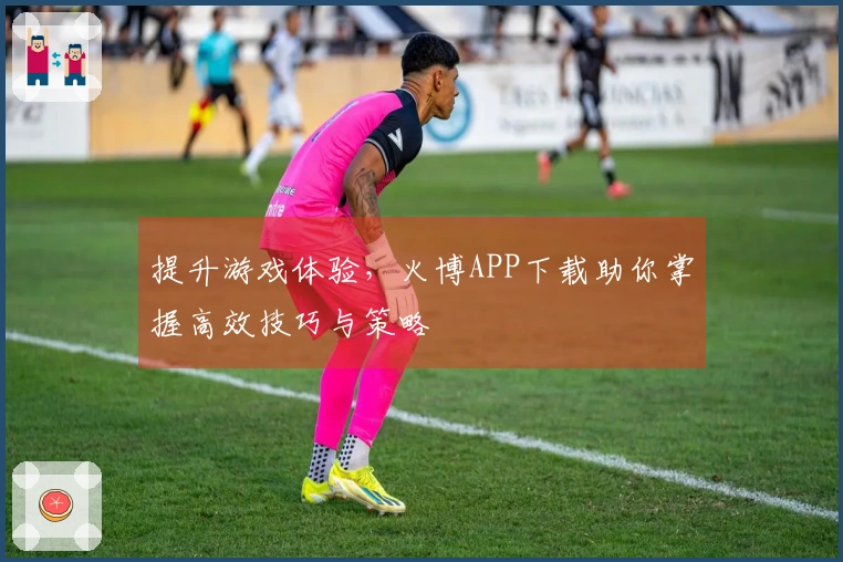 提升游戏体验,火博APP下载助你掌握高效技巧与策略
