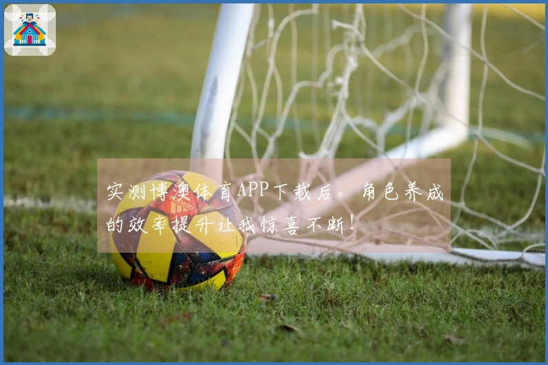 实测博澳体育APP下载后，角色养成的效率提升让我惊喜不断！