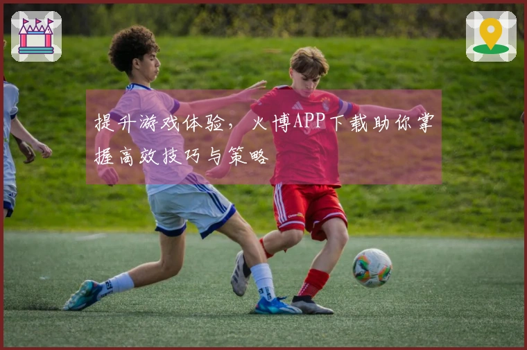 提升游戏体验，火博APP下载助你掌握高效技巧与策略